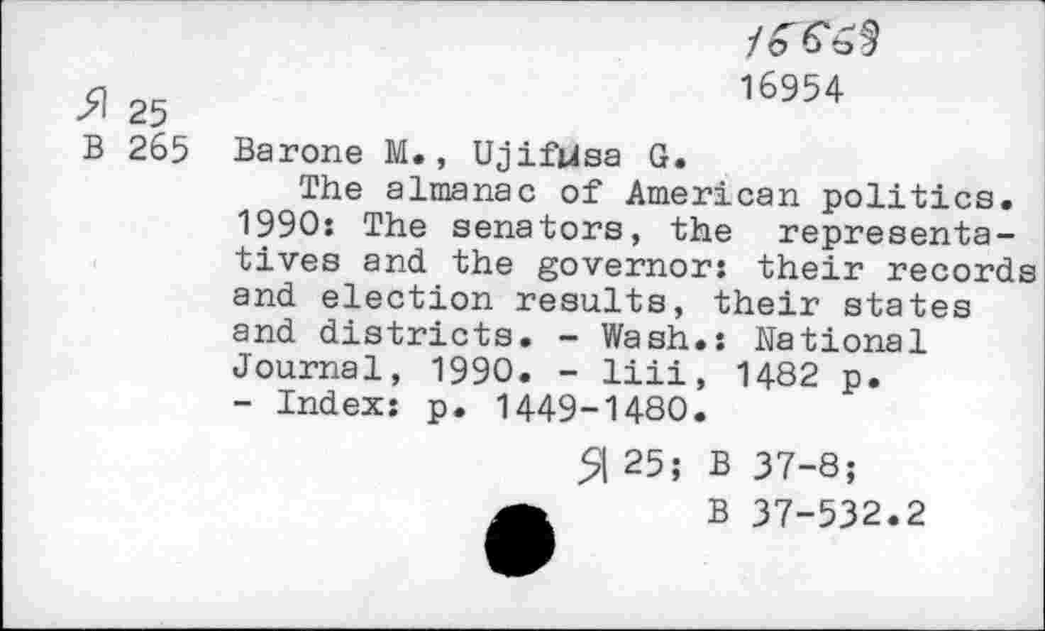 ﻿>1 25 B 265
/o 16954
Barone M., UjifUsa G.
The almanac of American politics. 1990: The senators, the representatives and the governor: their records and election results, their states and districts. - Wash.: National Journal, 1990. - liii, 1482 p.
- Index: p. 1449-1480.
5I 25; B 37-8;
B 37-532.2